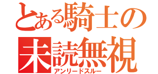 とある騎士の未読無視（アンリードスルー）