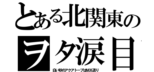 とある北関東のヲタ涙目（白い砂のアクアトープはＭＸ送り）