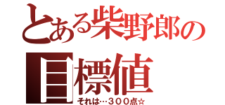 とある柴野郎の目標値（それは…３００点☆）