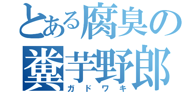 とある腐臭の糞芋野郎（ガドワキ）