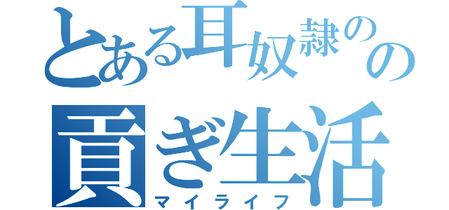 とある耳奴隷のの貢ぎ生活（マイライフ）