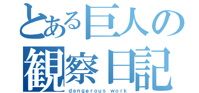 とある巨人の観察日記（ｄａｎｇｅｒｏｕｓ ｗｏｒｋ）