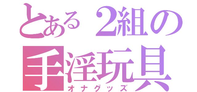 とある２組の手淫玩具（オナグッズ）