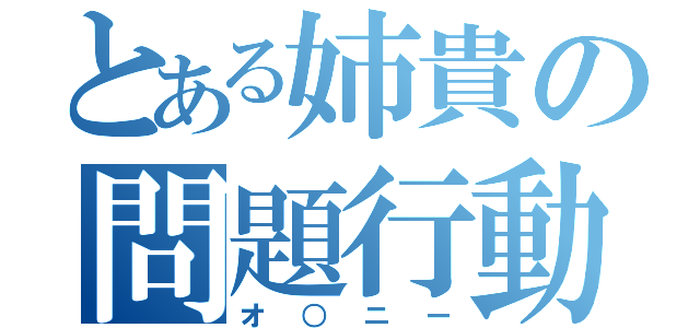 とある姉貴の問題行動（オ○ニー）