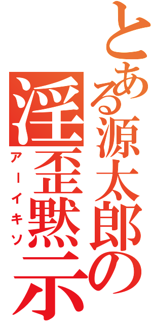 とある源太郎の淫歪黙示録（アーイキソ）