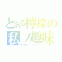 とある檸檬の私ノ趣味（私の趣味だ。いいだろう？）