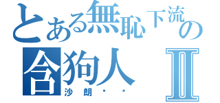 とある無恥下流の含狗人Ⅱ（沙朗嘿呦）