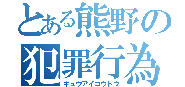 とある熊野の犯罪行為（キュウアイコウドウ）