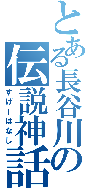 とある長谷川の伝説神話（すげーはなし）