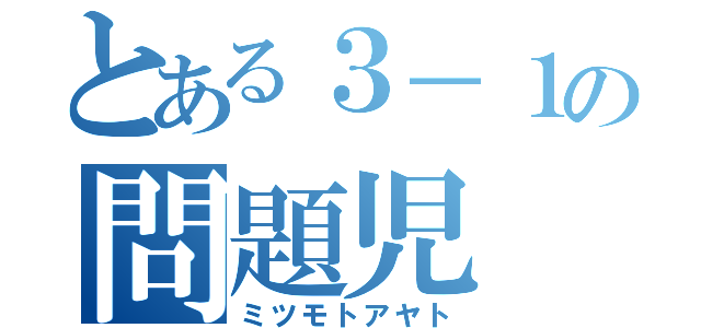 とある３－１の問題児（ミツモトアヤト）