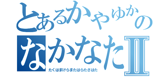 とあるかやゆかちはなゆかたはやたのなかなたからむからまあはわたあⅡ（たくはまけらまたはらたさはた）