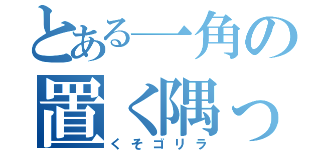 とある一角の置く隅っこ（くそゴリラ）