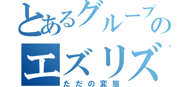 とあるグループのエズリズム（ただの変態）