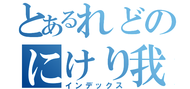 とあるれどのにけり我（インデックス）