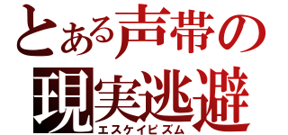 とある声帯の現実逃避（エスケイピズム）