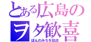 とある広島のヲタ歓喜（ぽんのみちを放送）