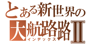 とある新世界の大航路路Ⅱ（インデックス）