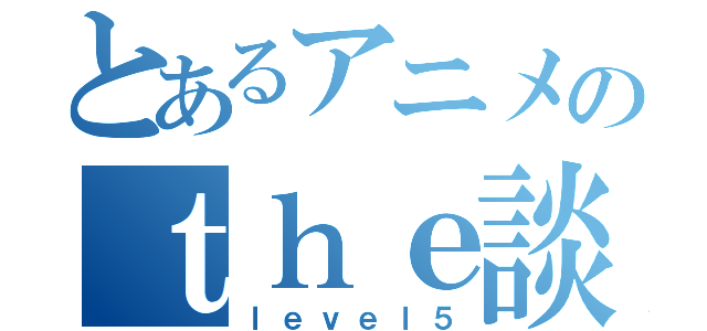 とあるアニメのｔｈｅ談会（ｌｅｖｅｌ５）