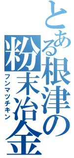 とある根津の粉末冶金（フンマツチキン）