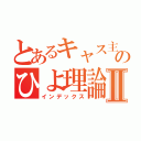 とあるキャス主のひよ理論Ⅱ（インデックス）