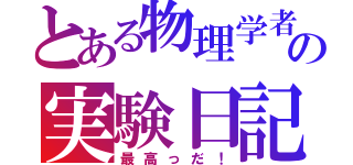 とある物理学者の実験日記（最高っだ！）