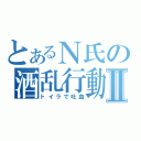 とあるＮ氏の酒乱行動Ⅱ（トイラで吐血）