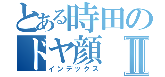 とある時田のドヤ顔Ⅱ（インデックス）