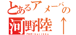 とあるアメーバの河野陸↑（ブロガーｋｕｒｉｋｋｕ）