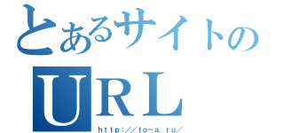 とあるサイトのＵＲＬ（ｈｔｔｐ：／／ｔｏ－ａ．ｒｕ／）