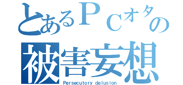 とあるＰＣオタクの被害妄想（Ｐｅｒｓｅｃｕｔｏｒｙ ｄｅｌｕｓｉｏｎ）