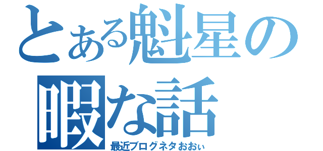 とある魁星の暇な話（最近ブログネタおおぃ）