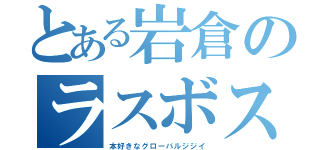 とある岩倉のラスボス（本好きなグローバルジジイ）