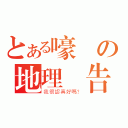 とある嚎洨の地理報告（我很認真好嗎？）