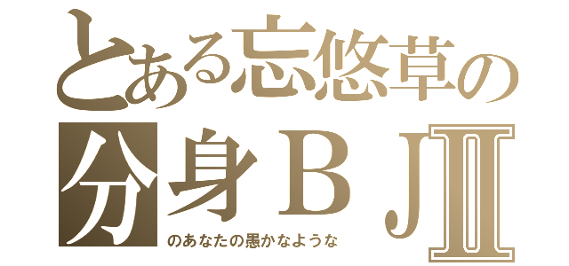 とある忘悠草の分身ＢＪ４Ⅱ（のあなたの愚かなような）