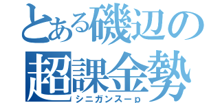 とある磯辺の超課金勢（シニガンスーｐ）