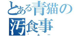 とある青猫の汚食事（ゔぁー）