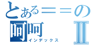 とある＝＝の呵呵Ⅱ（インデックス）