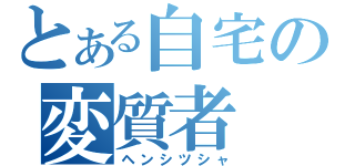 とある自宅の変質者（ヘンシツシャ）