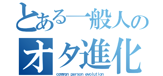 とある一般人のオタ進化（ｃｏｍｍｏｎ ｐｅｒｓｏｎ ｅｖｏｌｕｔｉｏｎ）