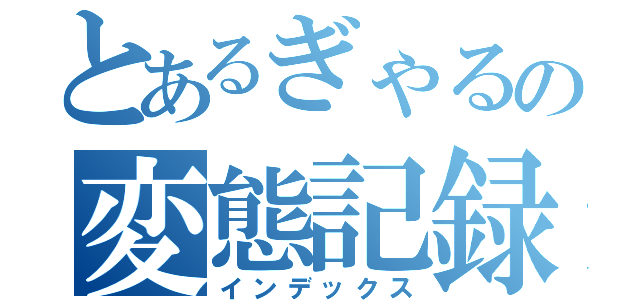 とあるぎゃるの変態記録（インデックス）