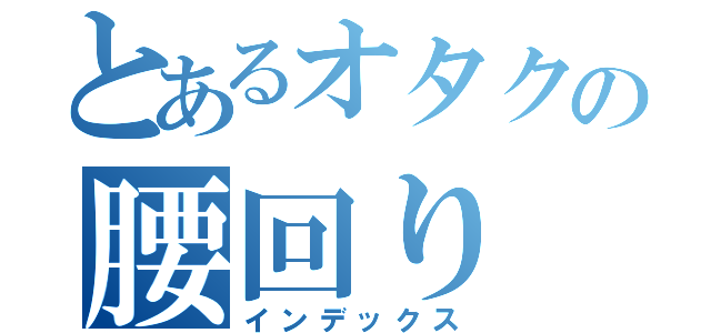 とあるオタクの腰回り（インデックス）