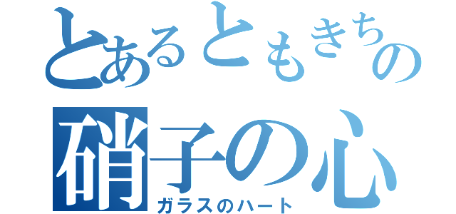 とあるともきちの硝子の心（ガラスのハート）