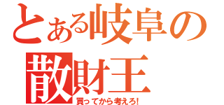 とある岐阜の散財王（買ってから考えろ！）