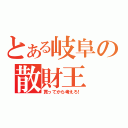 とある岐阜の散財王（買ってから考えろ！）