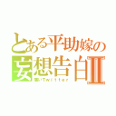 とある平助嫁の妄想告白Ⅱ（痛いＴｗｉｔｔｅｒ）