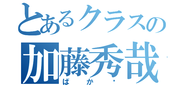 とあるクラスの加藤秀哉（ばか♥）