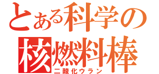 とある科学の核燃料棒（二酸化ウラン）