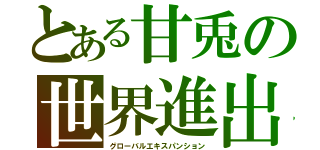 とある甘兎の世界進出（グローバルエキスパンション）