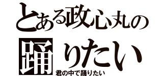 とある政心丸の踊りたい（君の中で踊りたい）