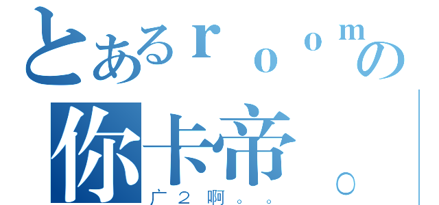 とあるｒｏｏｍの你卡帝。（广２啊。。）